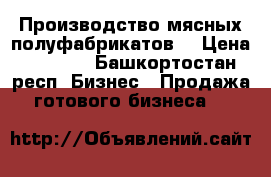 Производство мясных полуфабрикатов  › Цена ­ 2 400 - Башкортостан респ. Бизнес » Продажа готового бизнеса   